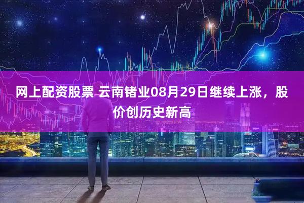 网上配资股票 云南锗业08月29日继续上涨，股价创历史新高