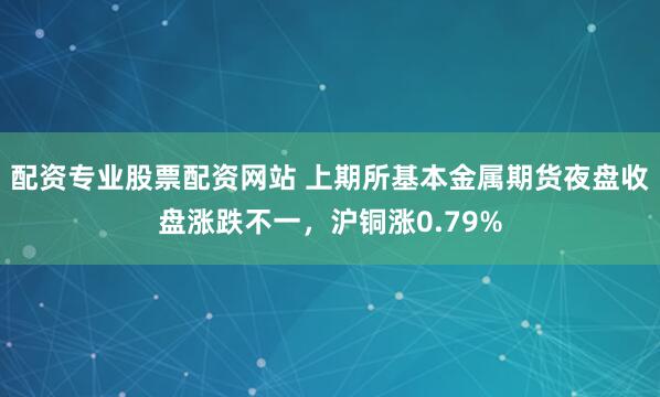 配资专业股票配资网站 上期所基本金属期货夜盘收盘涨跌不一，沪铜涨0.79%
