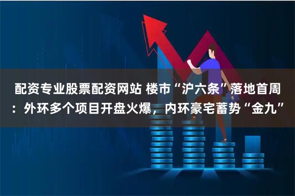 配资专业股票配资网站 楼市“沪六条”落地首周：外环多个项目开盘火爆，内环豪宅蓄势“金九”