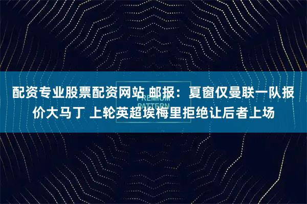 配资专业股票配资网站 邮报：夏窗仅曼联一队报价大马丁 上轮英超埃梅里拒绝让后者上场