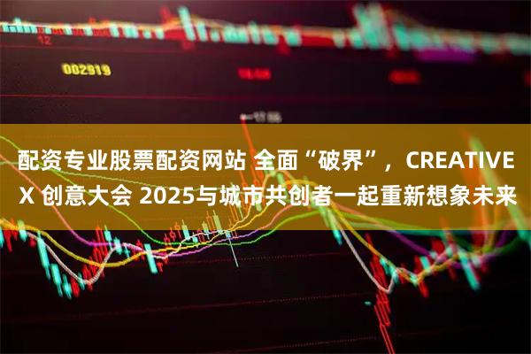 配资专业股票配资网站 全面“破界”，CREATIVE X 创意大会 2025与城市共创者一起重新想象未来