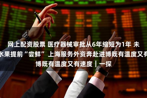 网上配资股票 医疗器械审批从6年缩短为1年 未开放进口的水果提前“尝鲜” 上海服务外资奔赴进博既有温度又有速度︱一探