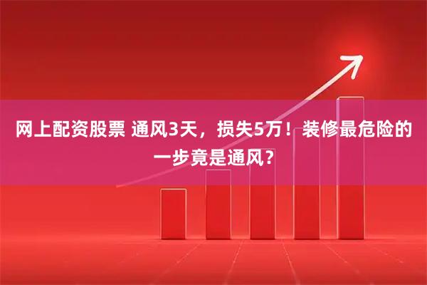 网上配资股票 通风3天，损失5万！装修最危险的一步竟是通风？