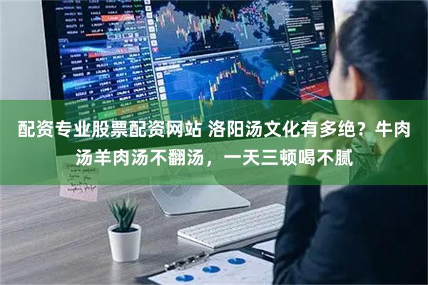 配资专业股票配资网站 洛阳汤文化有多绝？牛肉汤羊肉汤不翻汤，一天三顿喝不腻