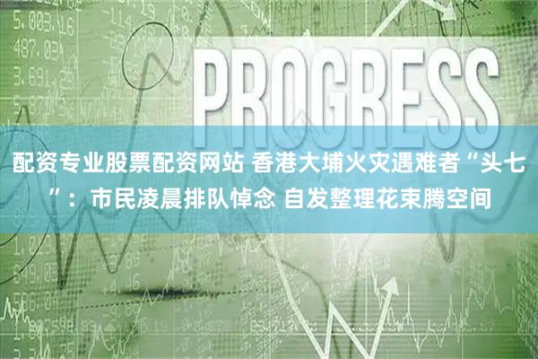 配资专业股票配资网站 香港大埔火灾遇难者“头七”：市民凌晨排队悼念 自发整理花束腾空间