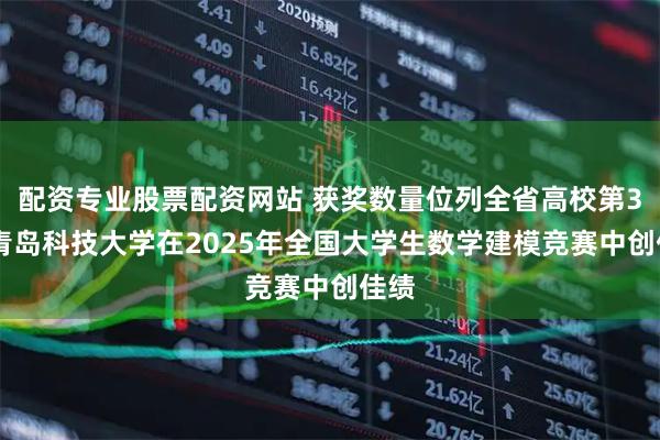 配资专业股票配资网站 获奖数量位列全省高校第3位 青岛科技大学在2025年全国大学生数学建模竞赛中创佳绩