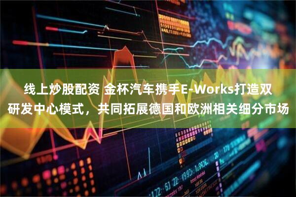 线上炒股配资 金杯汽车携手E-Works打造双研发中心模式，共同拓展德国和欧洲相关细分市场