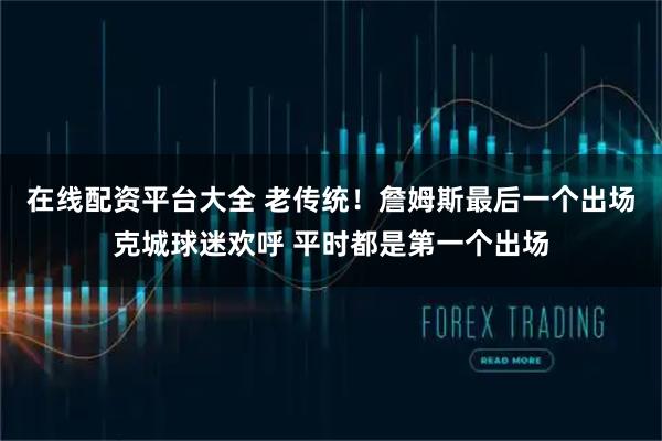 在线配资平台大全 老传统！詹姆斯最后一个出场克城球迷欢呼 平时都是第一个出场