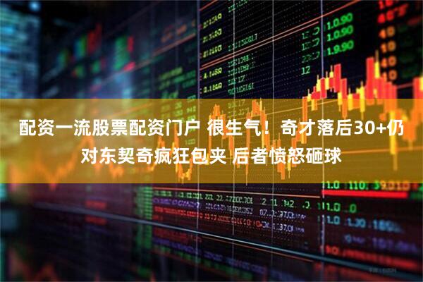 配资一流股票配资门户 很生气！奇才落后30+仍对东契奇疯狂包夹 后者愤怒砸球