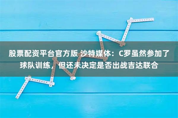 股票配资平台官方版 沙特媒体：C罗虽然参加了球队训练，但还未决定是否出战吉达联合