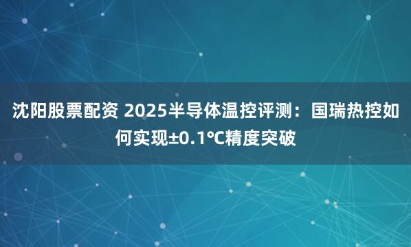 沈阳股票配资 2025半导体温控评测：国瑞热控如何实现±0.1℃精度突破