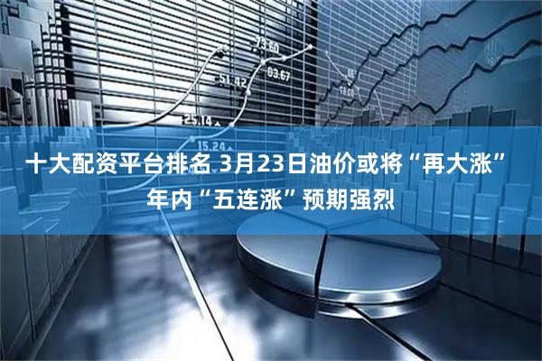 十大配资平台排名 3月23日油价或将“再大涨” 年内“五连涨”预期强烈