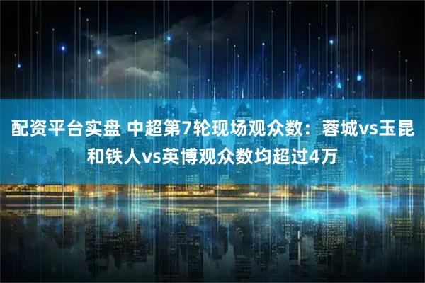 配资平台实盘 中超第7轮现场观众数：蓉城vs玉昆和铁人vs英博观众数均超过4万