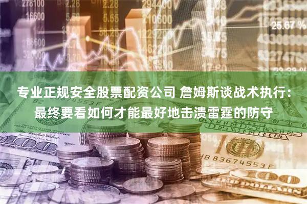 专业正规安全股票配资公司 詹姆斯谈战术执行：最终要看如何才能最好地击溃雷霆的防守