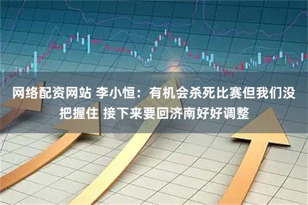 网络配资网站 李小恒：有机会杀死比赛但我们没把握住 接下来要回济南好好调整