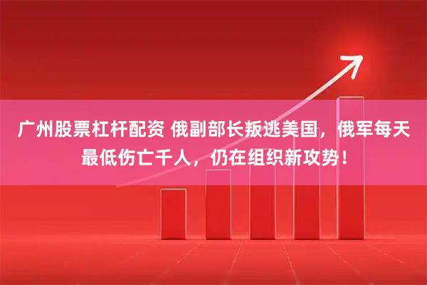 广州股票杠杆配资 俄副部长叛逃美国，俄军每天最低伤亡千人，仍在组织新攻势！