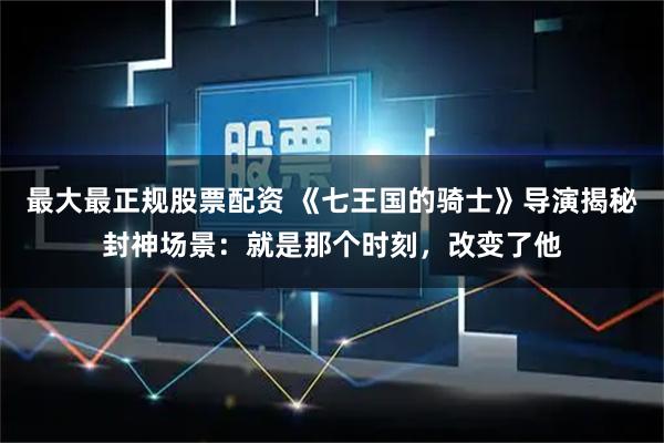 最大最正规股票配资 《七王国的骑士》导演揭秘封神场景：就是那个时刻，改变了他