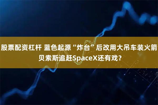 股票配资杠杆 蓝色起源“炸台”后改用大吊车装火箭 贝索斯追赶SpaceX还有戏?