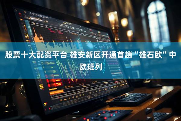 股票十大配资平台 雄安新区开通首趟“雄石欧”中欧班列