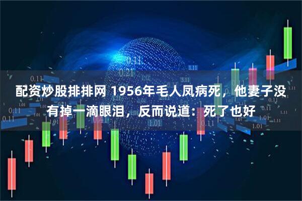 配资炒股排排网 1956年毛人凤病死，他妻子没有掉一滴眼泪，反而说道：死了也好