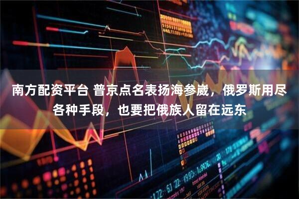 南方配资平台 普京点名表扬海参崴，俄罗斯用尽各种手段，也要把俄族人留在远东
